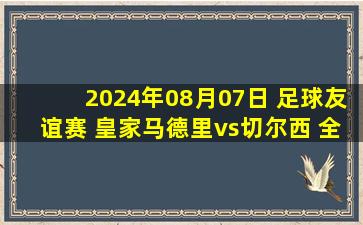 2024年08月07日 足球友谊赛 皇家马德里vs切尔西 全场录像